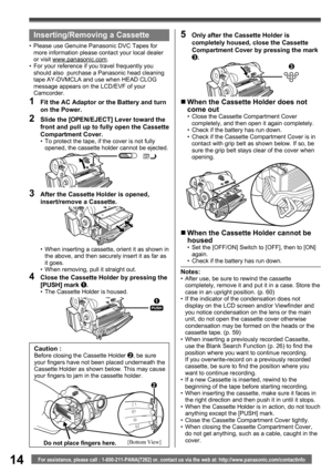 Page 1414For assistance, please call : 1-800-211-PANA(7262) or, contact us via the web at: http://www.panasonic.com/contactinfo
Notes:•  After use, be sure to rewind the cassette 
completely, remove it and put it in a case. Store the 
case in an upright position. (p. 60)
•  If the indicator of the condensation does not 
display on the LCD screen and/or Viewfinder and 
you notice condensation on the lens or the main 
unit, do not open the cassette cover otherwise 
condensation may be formed on the heads or the...