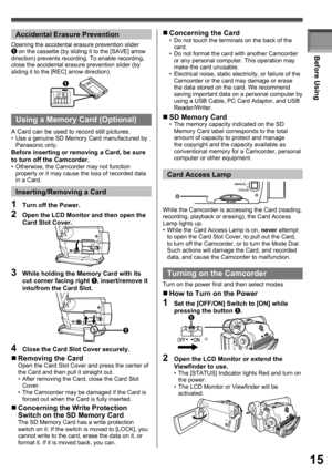 Page 1515
Before Using
While the Camcorder is accessing the Card (reading, 
recording, playback or erasing), the Card Access 
Lamp lights up.
•  While the Card Access Lamp is on, never attempt 
to open the Card Slot Cover, to pull out the Card, 
to turn off the Camcorder, or to turn the Mode Dial. 
Such actions will damage the Card, and recorded 
data, and cause the Camcorder to malfunction.
Card Access Lamp
Turning on the Camcorder
Turn on the power first and then select modes
„ How to Turn on the Power
1  Set...