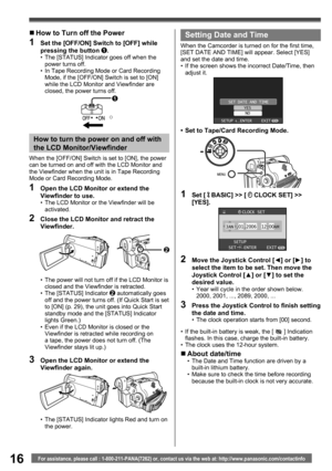Page 1616For assistance, please call : 1-800-211-PANA(7262) or, contact us via the web at: http://www.panasonic.com/contactinfo
1
„ How to Turn off the Power
1  Set the [OFF/ON] Switch to [OFF] while 
pressing the button 1.•  The [STATUS] Indicator goes off when the 
power turns off.
•  In Tape Recording Mode or Card Recording 
Mode, if the [OFF/ON] Switch is set to [ON] 
while the LCD Monitor and Viewfinder are 
closed, the power turns off.
How to turn the power on and off with 
the LCD Monitor/Viewfinder
When...
