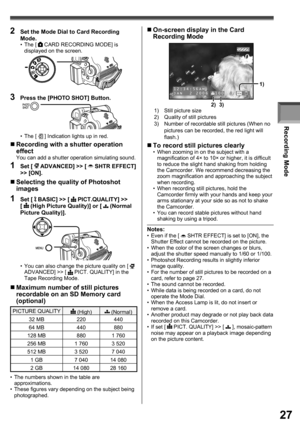 Page 27Recording Mode
27
„ Maximum number of still pictures 
recordable on an SD Memory card 
(optional)
PICTURE QUALITY (High) (Normal)
32 MB 220 440
64 MB 440 880
128 MB 880 1 760
256 MB 1 760 3 520
512 MB 3 520 7 040
1 GB 7 040 14 080
2 GB 14 080 28 160
•  The numbers shown in the table are 
approximations.
•  These figures vary depending on the subject being 
photographed.
„ Selecting the quality of Photoshot 
images
1 Set [  BASIC] >> [  PICT.QUALITY] >> 
[  (High Picture Quality)] or [  (Normal 
Picture...