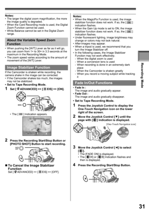 Page 31Recording Mode
31
Image Stabilizer Function
If the Camcorder is shaken while recording, the 
camera shake in the image can be corrected.
•  If the Camcorder shakes too much, the images 
may not be stabilized.
•  Set to Tape Recording Mode.
1 Set [  ADVANCED] >> [  EIS] >> [ON].
2  Press the Recording Start/Stop Button or 
[PHOTO SHOT] Button to start recording.
„ To Cancel the Image Stabilizer 
Function
Set [  ADVANCED] >> [  EIS] >> [OFF]. • The [ 
 ] Indication appears. •  When pushing the [W/T] Lever...