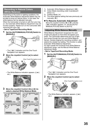 Page 35Recording Mode
35
Recording in Natural Colors 
( White Balance)
Depending on the scene or lighting conditions, the 
Automatic White Balance Adjustment Mode may not 
be able to bring out natural colors. In this case, the 
white balance can be adjusted manually.
When the Camcorder is turned on with the Lens Cap 
on, the Automatic White Balance Adjustment may not 
function properly. Please turn on the Camcorder after 
removing the Lens Cap.
•  Set to Tape/Card Recording Mode.
• The [  ] Indication and the...