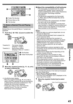 Page 41Playback Mode
41
703-0809
12:34:56AM
JAN  2 2006      NO.  11
1Folder File Number
2Picture Size (p. 56)
3File Number
12
3
1  Push the [–  / VOL +] Lever to switch the 
images.
To Select a Desired File and Playing 
Back
Multiple files on the card (6 files on 1 screen) are 
displayed.
Towards [+] : Full-screen display
(Displays 1 image.)
Towards [–] : Multi-screen display
(Displays 6 files on 1 screen.)
NO.5     100-0012
1File Number
2Folder File Number
12
2  Move the Joystick Control [▲, ▼, ◄, or ►] 
to...