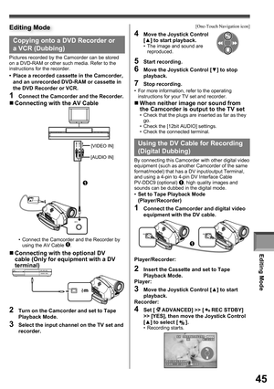 Page 45Editing Mode
45
Editing Mode
A/V
[VIDEO IN]
[AUDIO IN]
1
Copying onto a DVD Recorder or 
a VCR ( Dubbing)
Pictures recorded by the Camcorder can be stored on a DVD-RAM or other such media. Refer to the 
instructions for the recorder.
•  Place a recorded cassette in the Camcorder, 
and an unrecorded DVD-RAM or cassette in 
the DVD Recorder or VCR.
1  Connect the Camcorder and the Recorder.
„ Connecting with the AV Cable
•  Connect the Camcorder and the Recorder by 
using the AV Cable 1.
„ Connecting with...