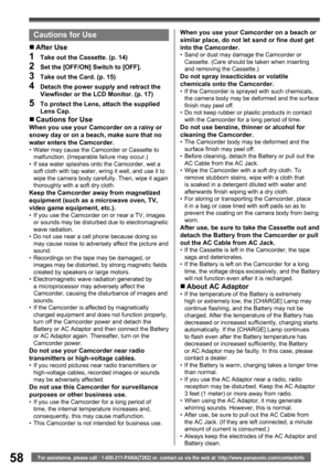 Page 5858For assistance, please call : 1-800-211-PANA(7262) or, contact us via the web at: http://www.panasonic.com/contactinfo
Cautions for Use
„ After  Use
1  Take out the Cassette. (p. 14)
2  Set the [OFF/ON] Switch to [OFF].
3  Take out the Card. (p. 15)
4  Detach the power supply and retract the 
Viewﬁ nder or the LCD Monitor. (p. 17)
5  To protect the Lens, attach the supplied 
Lens Cap.
„ Cautions for UseWhen you use your Camcorder on a rainy or 
snowy day or on a beach, make sure that no 
water enters...