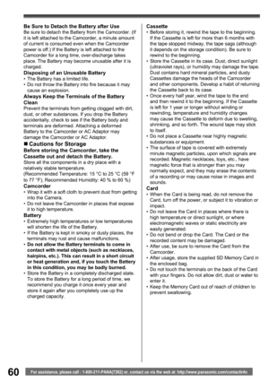 Page 6060For assistance, please call : 1-800-211-PANA(7262) or, contact us via the web at: http://www.panasonic.com/contactinfo
Be Sure to Detach the Battery after UseBe sure to detach the Battery from the Camcorder. (If 
it is left attached to the Camcorder, a minute amount 
of current is consumed even when the Camcorder 
power is off.) If the Battery is left attached to the 
Camcorder for a long time, over-discharge takes 
place. The Battery may become unusable after it is 
charged.
Disposing of an Unusable...