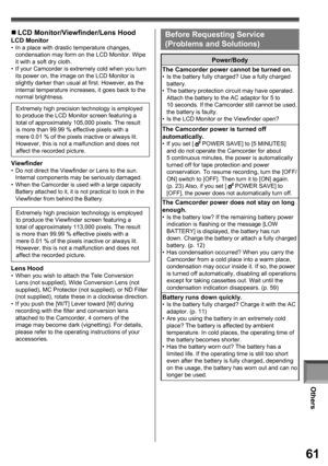 Page 61Others
61
„ LCD Monitor/Viewfinder/Lens Hood 
LCD Monitor•  In a place with drastic temperature changes, 
condensation may form on the LCD Monitor. Wipe 
it with a soft dry cloth.
•  If your Camcorder is extremely cold when you turn 
its power on, the image on the LCD Monitor is 
slightly darker than usual at first. However, as the 
internal temperature increases, it goes back to the 
normal brightness.
  Viewfinder•  Do not direct the Viewfinder or Lens to the sun. 
Internal components may be seriously...