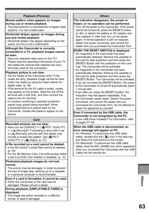 Page 63Others
63
Others
The indication disappears, the screen is 
frozen, or no operation can be performed.
•  Turn off the power to the Camcorder. If the power 
cannot be turned off, press the [RESET] button 
(p. 64), or detach the battery or AC adaptor and 
then reattach it. After that, turn on the power 
again. If normal operation is still not restored, 
detach the power connected, and consult the 
dealer who you purchased the Camcorder from.
[PUSH THE RESET SWITCH] is displayed.•  An irregularity in the...