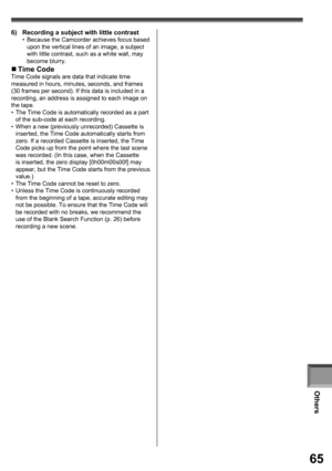 Page 65Others
65
6)  Recording a subject with little contrast•  Because the Camcorder achieves focus based 
upon the vertical lines of an image, a subject 
with little contrast, such as a white wall, may 
become blurry.
„  Time CodeTime Code signals are data that indicate time 
measured in hours, minutes, seconds, and frames
(30 frames per second). If this data is included in a 
recording, an address is assigned to each image on 
the tape.
•  The Time Code is automatically recorded as a part 
of the sub-code at...