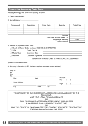 Page 6868For assistance, please call : 1-800-211-PANA(7262) or, contact us via the web at: http://www.panasonic.com/contactinfo
TO OBTAIN ANY OF OUR CAMCORDER ACCESSORIES YOU CAN DO ANY OF THE 
FOLLOWING:
VISIT YOUR LOCAL PANASONIC DEALER
OR
CALL PANASONIC’ S ACCESSORY ORDER LINE AT 1-800-332-5368 
[6 AM-5 PM M-F, 6 AM-10:30 AM SAT, PACIFIC TIME]
OR
MAIL THIS ORDER TO: PANASONIC SERVICES COMPANY ACCESSORY ORDER OFFICE
20421 84th Avenue South Kent, WA. 98032 4. Shipping information (UPS delivery requires...