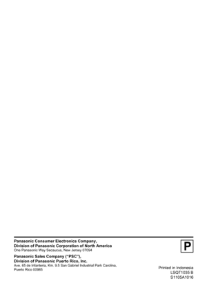 Page 76Printed in Indonesia
LSQT1035 B
S1105A1016
P
Panasonic Consumer Electronics Company,
Division of Panasonic Corporation of North America
One Panasonic Way Secaucus, New Jersey 07094
Panasonic Sales Company (“PSC”),
Division of Panasonic Puerto Rico, Inc.
Ave. 65 de Infanteria, Km. 9.5 San Gabriel Industrial Park Carolina,
Puerto Rico 00985 