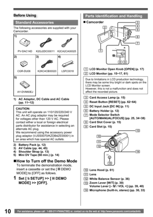 Page 1010For assistance, please call : 1-800-211-PANA(7262) or, contact us via the web at: http://www.panasonic.com/contactinfo
A/V
13
10
11
12
14
15
Standard Accessories
The following accessories are supplied with your 
Camcorder.
1)  AC Adaptor, DC Cable and AC Cable 
(pp. 11~12)
1)
2) 3) 4)
5)
K2GJ2DC00011
K2KC4CB00020 LSFC0018
2)  Battery Pack (p. 12)
3)  AV Cable (pp. 44, 45)
4)  Shoulder Strap (p. 13)
5)  Mini DV Tape (60 min.) (p. 14)CAUTION:
This unit will operate on 110/120/220/240 V 
AC. An AC plug...