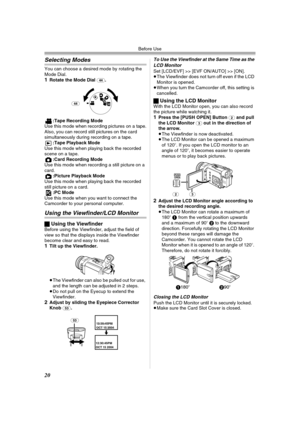 Page 20Before Use
20
Selecting Modes
You can choose a desired mode by rotating the 
Mode Dial.
1Rotate the Mode Dial (44).
:Tape Recording Mode
Use this mode when recording pictures on a tape.
Also, you can record still pictures on the card 
simultaneously during recording on a tape.
:Tape Playback Mode
Use this mode when playing back the recorded 
scene on a tape.
:Card Recording Mode
Use this mode when recording a still picture on a 
card.
:Picture Playback Mode
Use this mode when playing back the recorded...