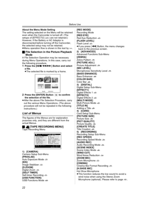 Page 22Before Use
22
About the Menu Mode Setting
The setting selected on the Menu will be retained 
even when the Camcorder is turned off. (The 
setups of [EFFECT2] (
-42-) are not retained.) 
However, if the Battery or AC Adaptor is 
disconnected before turning off the Camcorder, 
the selected setup may not be retained.
≥Menu operation flow is shown in this text by >>.
ªFile Selection in the Picture Playback 
Mode
A File Selection Operation may be necessary 
during Menu Operations. In this case, carry out 
the...