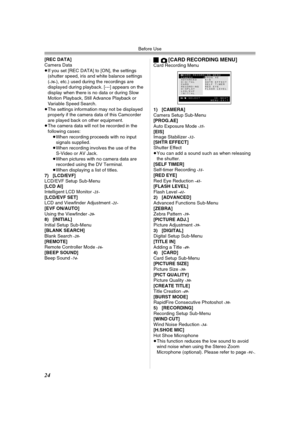 Page 24Before Use
24
[REC DATA]
Camera Data
≥If you set [REC DATA] to [ON], the settings 
(shutter speed, iris and white balance settings 
(
-36-), etc.) used during the recordings are 
displayed during playback. [---] appears on the 
display when there is no data or during Slow 
Motion Playback, Still Advance Playback or 
Variable Speed Search.
≥The settings information may not be displayed 
properly if the camera data of this Camcorder 
are played back on other equipment.
≥The camera data will not be recorded...