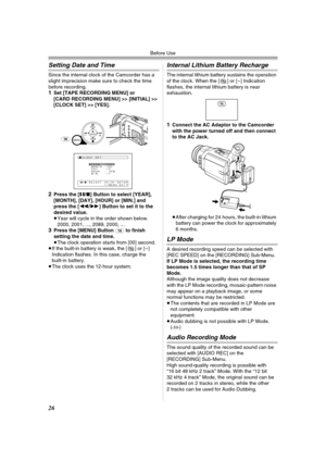 Page 26Before Use
26
Setting Date and Time
Since the internal clock of the Camcorder has a 
slight imprecision make sure to check the time 
before recording.
1Set [TAPE RECORDING MENU] or 
[CARD RECORDING MENU] >> [INITIAL] >> 
[CLOCK SET] >> [YES].
2Press the [;/∫] Button to select [YEAR], 
[MONTH], [DAY], [HOUR] or [MIN.] and 
press the [6/5] Button to set it to the 
desired value.
≥Year will cycle in the order shown below.
2000, 2001, ..., 2089, 2000, ...
3Press the [MENU] Button (16) to finish 
setting the...