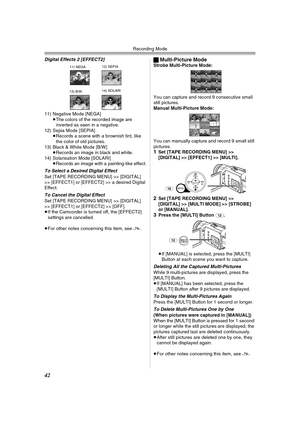 Page 42Recording Mode
42
Digital Effects 2 [EFFECT2]
11) Negative Mode [NEGA]
≥The colors of the recorded image are 
inverted as seen in a negative.
12) Sepia Mode [SEPIA]
≥Records a scene with a brownish tint, like 
the color of old pictures.
13) Black & White Mode [B/W]
≥Records an image in black and white.
14) Solarisation Mode [SOLARI]
≥Records an image with a painting-like effect.
To Select a Desired Digital Effect
Set [TAPE RECORDING MENU] >> [DIGITAL] 
>> [EFFECT1] or [EFFECT2] >> a desired Digital...