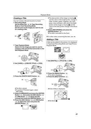 Page 49Playback Mode
49
Creating a Title
You can create a title and record on a Card.1Recording Mode:
Set the Mode Dial (44) to Tape Recording 
Mode or Card Recording Mode. 
Set the Lens to the image you want to use 
for creating a title.
1Tape Playback Mode:
Search for the image you want to use for 
creating a title and set the Camcorder to the 
Still Playback Mode.
2Set [CARD] >> [CREATE TITLE] >> [YES].
3Press the [PHOTO SHOT] Button (52).
≥The title is stored.
≥To perform Photoshot again, select 
[RETURN]....