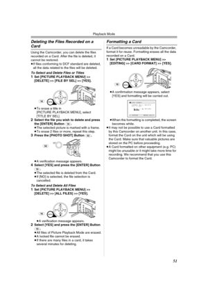 Page 51Playback Mode
51
Deleting the Files Recorded on a 
Card
Using the Camcorder, you can delete the files 
recorded on a Card. After the file is deleted, it 
cannot be restored.
≥If files conforming to DCF standard are deleted, 
all the data related to the files will be deleted.
To Select and Delete Files or Titles1Set [PICTURE PLAYBACK MENU] >> 
[DELETE] >> [FILE BY SEL] >> [YES].
≥To erase a title in 
[PICTURE PLAYBACK MENU], select 
[TITLE BY SEL].
2Select the file you wish to delete and press 
the...