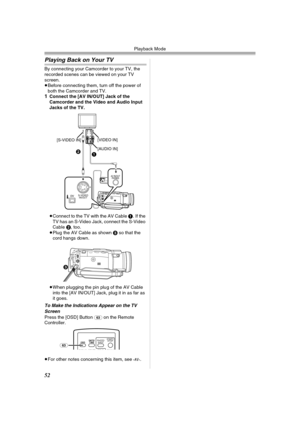 Page 52Playback Mode
52
Playing Back on Your TV
By connecting your Camcorder to your TV, the 
recorded scenes can be viewed on your TV 
screen.
≥Before connecting them, turn off the power of 
both the Camcorder and TV.
1Connect the [AV IN/OUT] Jack of the 
Camcorder and the Video and Audio Input 
Jacks of the TV.
≥Connect to the TV with the AV Cable 1. If the 
TV has an S-Video Jack, connect the S-Video 
Cable 2, too.
≥Plug the AV Cable as shown 3 so that the 
cord hangs down.
≥When plugging the pin plug of the...