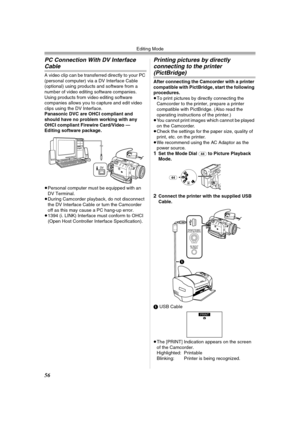 Page 56Editing Mode
56
PC Connection With DV Interface 
Cable
A video clip can be transferred directly to your PC 
(personal computer) via a DV Interface Cable 
(optional) using products and software from a 
number of video editing software companies.
Using products from video editing software 
companies allows you to capture and edit video 
clips using the DV Interface.
Panasonic DVC are OHCI compliant and 
should have no problem working with any 
OHCI compliant Firewire Card/Video — 
Editing software...