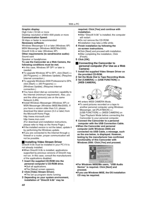 Page 60With a PC
60
Graphic display:
High Color (16 bit) or more
Desktop resolution of 800k600 pixels or more
Communication Speed:
56 kbps or faster is recommended
Necessary software:
Windows Messenger 5.0 or later (Windows XP)
MSN Messenger (Windows 98SE/Me/2000)
DirectX 9.0b or later (Windows XP)
Other requirements (to send/receive audio):
Sound card
Speaker or headphones
To use the Camcorder as a Web Camera, the 
following conditions must be met.
≥In this case, Windows XP SP1 or later is 
needed.
≥To upgrade...