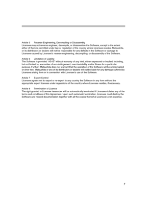 Page 77
Article 5 Reverse Engineering, Decompiling or Disassembly
Licensee may not reverse engineer, decompile, or disassemble the Software, except to the extent 
either of them is permitted under law or regulation of the country where Licensee resides. Matsushita, 
or its distributors or dealers will not be responsible for any defects in the Software or damage to 
Licensee caused by Licensee’s reverse engineering, decompiling, or disassembly of the Software.
Article 6 Limitation of Liability
The Software is...