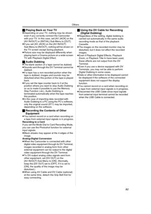 Page 81Others
81
ªPlaying Back on Your TV≥Depending on your TV, nothing may be shown 
even if you correctly connect the Camcorder 
with your TV. In this case, set [AV JACK] on the 
[AV IN/OUT] or [INITIAL] Sub-Menu to [OUT].
≥If you set [AV JACK] on the [AV IN/OUT] 
Sub-Menu to [IN/OUT], nothing will be shown on 
the TV screen except during playback.
≥Picture size may be displayed differently when 
playing back a Cinema picture on a wide-screen 
TV with Playback Digital Effect.
ªAudio Dubbing≥The blank section...