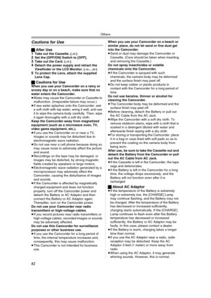 Page 82Others
82
Cautions for Use
ªAfter Use
1Take out the Cassette. (-18-)2Set the [OFF/ON] Switch to [OFF].3Take out the Card. (-19-)4Detach the power supply and retract the 
Viewfinder or the LCD Monitor. (-16-,-20-)5To protect the Lens, attach the supplied 
Lens Cap.
ªCautions for UseWhen you use your Camcorder on a rainy or 
snowy day or on a beach, make sure that no 
water enters the Camcorder.
≥Water may cause the Camcorder or Cassette to 
malfunction. (Irreparable failure may occur.)
≥If sea water...