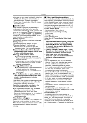 Page 83Others
83
≥After use, be sure to pull out the AC Cable from 
the AC Jack. (If they are left connected, a 
minute amount of current is consumed.)
≥Always keep the electrodes of the AC Adaptor 
and Battery clean.
ªCondensationIf you turn the Camcorder on when there is 
condensation on the head or the tape, the 
Condensation Indicator [3DEW] (yellow or red) 
blinks on the Viewfinder or the LCD monitor and 
the messages [DEW DETECT] or [EJECT TAPE] 
(only when the tape is inserted) appear. In this 
case,...