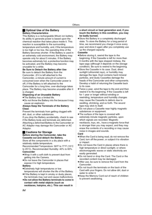 Page 84Others
84
ªOptimal Use of the BatteryBattery Characteristics
This Battery is a rechargeable lithium ion battery. 
Its ability to generate power is based upon the 
chemical reaction that takes place inside it. This 
reaction is susceptible to the surrounding 
temperature and humidity, and, if the temperature 
is too high or too low, the operating time of the 
Battery becomes shorter. If the Battery is used in 
an extremely cold environment, the Battery may 
operate only for about 5 minutes. If the Battery...