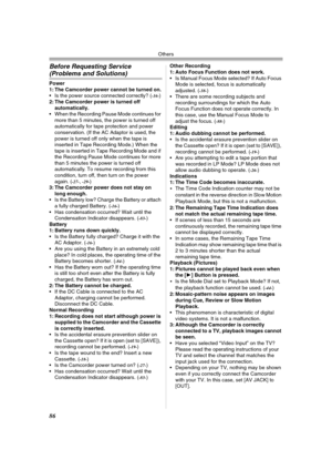 Page 86Others
86
Before Requesting Service 
(Problems and Solutions)
Power
1: The Camcorder power cannot be turned on.
 Is the power source connected correctly? (
-16-)
2: The Camcorder power is turned off 
automatically.
 When the Recording Pause Mode continues for 
more than 5 minutes, the power is turned off 
automatically for tape protection and power 
conservation. (If the AC Adaptor is used, the 
power is turned off only when the tape is 
inserted in Tape Recording Mode.) When the 
tape is inserted in...