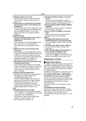 Page 87Others
87
4: Playback picture is not clear.
 Are the heads of the Camcorder dirty? If the 
heads are dirty, playback image cannot be 
clear. (
-83-)
5: Playing back or recording do not function, 
the screen has frozen or the indicator has 
disappeared.
 Turn the Camcorder off. If the Camcorder is not 
turned off after operating the [OFF/ON] switch, 
press the [RESET] Button (
-13-) first. And 
detach the Battery or AC Adaptor and then 
reattach it.
Playback (Sound)
1: Sound is not played back from the...