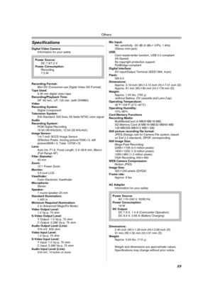 Page 89Others
89
Specifications
Digital Video Camera
Information for your safety
Recording Format:
Mini DV (Consumer-use Digital Video SD Format)
Tape Used: 
6.35 mm digital video tape
Recording/Playback Time:
SP: 80 min.; LP: 120 min. (with DVM80)
Video
Recording System:
Digital Component
Television System:
EIA Standard: 525 lines, 60 fields NTSC color signal
Audio
Recording System:
PCM Digital Recording
16 bit (48 kHz/2ch), 12 bit (32 kHz/4ch)
Image Sensor:
1/4.7-inch 3CCD Image Sensor
(Effective Pixels:...