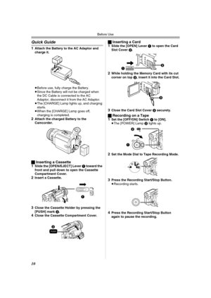 Page 10Before Use
10
Quick Guide
1Attach the Battery to the AC Adaptor and 
charge it.
≥Before use, fully charge the Battery.
≥Since the Battery will not be charged when 
the DC Cable is connected to the AC 
Adaptor, disconnect it from the AC Adaptor.
≥The [CHARGE] Lamp lights up, and charging 
starts.
≥When the [CHARGE] Lamp goes off, 
charging is completed.
2Attach the charged Battery to the 
Camcorder.
ªInserting a Cassette
1Slide the [OPEN/EJECT] Lever 1 toward the 
front and pull down to open the Cassette...