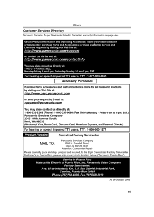 Page 95Others
95
Customer Services Directory
Service in Canada: As per Sevicenter listed in Canadian warranty information on page -96-.
Obtain Product Information and Operating Assistance; locate your nearest Dealer 
or Servicenter; purchase Parts and Accessories; or make Customer Service and  
Literature requests by visiting our Web Site at:
http://www.panasonic.com/support
or, contact us via the web at:
http://www.panasonic.com/contactinfo
You may also contact us directly at:
1-800-211-PANA (7262),...