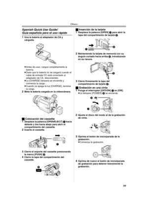 Page 99Others
99
Spanish Quick Use Guide/
Guía española para el uso rápido
1Una la batería al adaptador de CA y 
cárguela.
≥Antes de usar, cargue completamente la 
batería.
≥Dado que la batería no se cargará cuando el 
cable de entrada CC está conectado al 
adaptador de CA, desconéctelo.
≥La [CHARGE] lámpara se enciende y 
comienza la carga.
≥Cuando se apaga la luz [CHARGE], termina 
la carga.
2Meta la batería cargada en la videocámara.
ªColocación del cassette
1Desplace la palanca [OPEN/EJECT] 1 hacia 
delante...