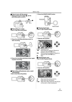 Page 11Before using
11LSQT0975
ªHow to turn off the power
1While pressing the button 1, set the 
[OFF/ON] switch to [OFF].
ª
Recording on a tape≥Set to Tape Recording Mode.
1Press the recording start/stop button to 
start recording.
2Press the recording start/stop button again 
to pause recording.
ª
Recording still pictures onto a card 
(Photoshot) 
≥Set to Card Recording Mode.
1Press the [PHOTO SHOT] button
ª
Playing back tape≥Set to Tape Playback Mode.
1Operate with joystick.
1/;: Playback/Pause
6:...