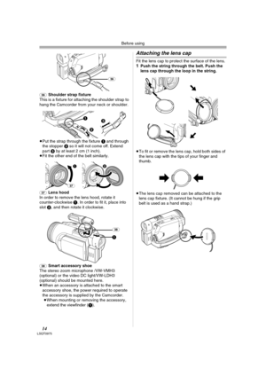 Page 14Before using
14LSQT0975
(36)Shoulder strap fixture
This is a fixture for attaching the shoulder strap to 
hang the Camcorder from your neck or shoulder.
≥Put the strap through the fixture 1 and through 
the stopper 2 so it will not come off. Extend 
part 3 by at least 2 cm (1 inch).
≥Fit the other end of the belt similarly.
(37)Lens hood
In order to remove the lens hood, rotate it 
counter-clockwise 1. In order to fit it, place into 
slot 2, and then rotate it clockwise.
(38)Smart accessory shoe
The...