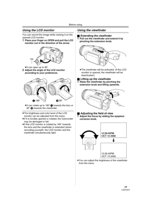 Page 19Before using
19LSQT0975
Using the LCD monitor
You can record the image while viewing it on the 
opened LCD monitor.
1Place your finger on OPEN and pull the LCD 
monitor out in the direction of the arrow.
≥It can open up to 90o.
2Adjust the angle of the LCD monitor 
according to your preference.
≥It can rotate up to 180o 1 towards the lens or 
90o 2 towards the viewfinder.
≥The brightness and color level of the LCD 
monitor can be adjusted from the menu.
≥If it is forcibly opened or rotated, the Camcorder...