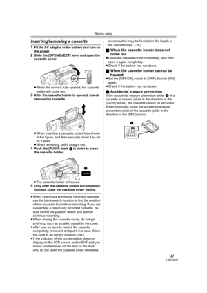 Page 21Before using
21LSQT0975
Inserting/removing a cassette
1Fit the AC adaptor or the battery and turn on 
the power.
2Slide the [OPEN/EJECT] lever and open the 
cassette cover.
≥When the cover is fully opened, the cassette 
holder will come out.
3After the cassette holder is opened, insert/
remove the cassette.
≥When inserting a cassette, orient it as shown 
in the figure, and then securely insert it as far 
as it goes.
≥When removing, pull it straight out.
4Push the [PUSH] mark 1 in order to close 
the...