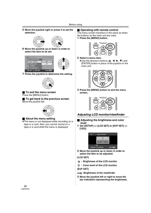 Page 26Before using
26LSQT0975
5Move the joystick right or press it to set the 
selection.
6Move the joystick up or down in order to 
select the item to be set.
7Press the joystick to determine the setting.
ª
To exit the menu screen Press the [MENU] button.
ª
To get back to the previous screenMove the joystick left.
ª
About the menu setting≥The menu is not displayed while recording on a 
tape or a card. Also, you cannot record on a 
tape or a card while the menu is displayed.ª
Operating with remote controlThe...