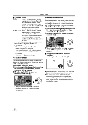 Page 32Record mode
32LSQT0975
ª[POWER SAVE][OFF]: When 5 minutes passes without 
any operation, the standby mode 
will be automatically set. In the 
standby mode, [;] blinks and it 
takes more time than usual to start 
recording after you press the 
recording start/stop button.
[5 MINUTES]: When 5 minutes passes without 
any operation, the Camcorder 
automatically turns off to protect 
the tape or to prevent the battery 
from running down. When you 
want to use the Camcorder, turn it 
on again.
≥In the...