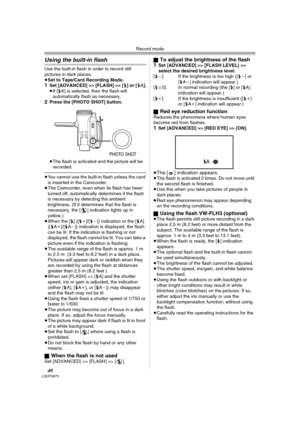 Page 40Record mode
40LSQT0975
Using the built-in flash
Use the built-in flash in order to record still 
pictures in dark places.
≥Set to Tape/Card Recording Mode.
1Set [ADVANCED] >> [FLASH] >> [ß] or [ßA].
≥If [ßA] is selected, then the flash will 
automatically flash as necessary.
2Press the [PHOTO SHOT] button.
≥The flash is activated and the picture will be 
recorded.
≥You cannot use the built-in flash unless the card 
is inserted in the Camcorder.
≥The Camcorder, even when its flash has been 
turned off,...