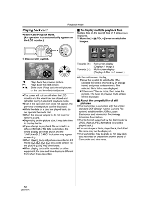 Page 50Playback mode
50LSQT0975
Playing back card
≥Set to Card Playback Mode.
(An operation icon automatically appears on 
the LCD monitor.)
1Operate with joystick.
E: Plays back the previous picture.D: Plays back the next picture.
1/∫: Slide show (Plays back the still pictures 
on the card in order) start/pause
≥The power will not turn off when the LCD 
monitor and the viewfinder are closed and 
retracted during Tape/Card playback mode.
≥Even if the operation icon does not appear, the 
previous or next picture...