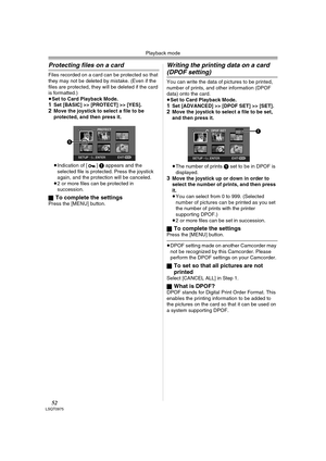 Page 52Playback mode
52LSQT0975
Protecting files on a card
Files recorded on a card can be protected so that 
they may not be deleted by mistake. (Even if the 
files are protected, they will be deleted if the card 
is formatted.) 
≥Set to Card Playback Mode.
1Set [BASIC] >> [PROTECT] >> [YES].2Move the joystick to select a file to be 
protected, and then press it.
 
≥Indication of [ ] 1 appears and the 
selected file is protected. Press the joystick 
again, and the protection will be canceled.
≥2 or more files...