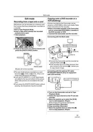Page 53Edit mode
53LSQT0975
Edit mode
Recording from a tape onto a card
Still pictures can be recorded on a memory card 
from scenes that have already been recorded on 
a cassette.
≥Set to Tape Playback Mode.
≥Insert a tape which already has recorded 
contents and a card.
1Start playback. 
2Pause at the scene you wish to record, and 
press the [PHOTO SHOT] button.
≥Audio will not be recorded.
≥The size of still pictures recorded on a card 
becomes   (16:9) or   (4:3). (This is not 
mega pixel still-picture...