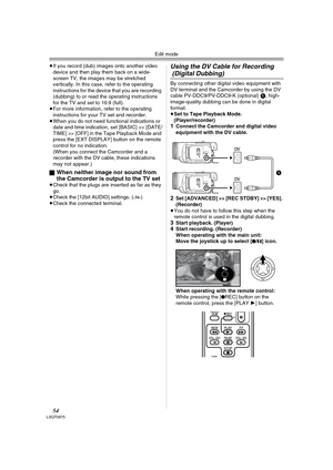 Page 54Edit mode
54LSQT0975
≥If you record (dub) images onto another video 
device and then play them back on a wide-
screen TV, the images may be stretched 
vertically. In this case, refer to the operating 
instructions for the device that you are recording 
(dubbing) to or read the operating instructions 
for the TV and set to 16:9 (full).
≥For more information, refer to the operating 
instructions for your TV set and recorder.
≥When you do not need functional indications or 
date and time indication, set...