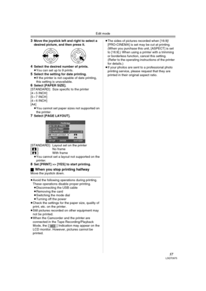 Page 57Edit mode
57LSQT0975
3Move the joystick left and right to select a 
desired picture, and then press it.
4Select the desired number of prints.
≥You can set up to 9 prints.
5Select the setting for date printing.
≥If the printer is not capable of date printing, 
this setting is unavailable.
6Select [PAPER SIZE].
[STANDARD]:  Size specific to the printer
[4a5 INCH]
[5a7 INCH]
[4a6 INCH]
[A4]
≥You cannot set paper sizes not supported on 
the printer.
7Select [PAGE LAYOUT]. 
[STANDARD]:  Layout set on the...