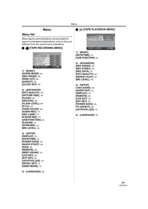 Page 69Menu
69LSQT0975
Menu
Menu list
Menu figures and illustrations are provided for 
easy-to-understand explanations, and so they are 
different from the actual menu indications.
ª
[TAPE RECORDING MENU]
1) [BASIC]
[SCENE MODE] -43-[REC SPEED] -30-[WIND CUT] -38-[ASPECT] -41-[CLOCK SET] -18-
2) [ADVANCED]
[PICT.QUALITY] -34-[PICTURE SIZE] -33-[FLASH] -40-[RED EYE] -40-[FLASH LEVEL] -40-[O.I.S.] -42-[FADE COLOR] -38-[AUDIO REC] -71-[REC LAMP] -71-[H.SHOE MIC] -71-[USB FUNCTION] -61-[D.ZOOM] -35-[ZOOM MIC]...